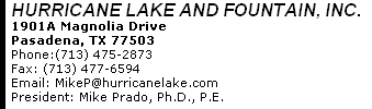 HURRICANE LAKE AND FOUNTAIN, INC. 1901A Magnolia Drive Pasadena, TX 77503 Phone:(713) 475-2873      Fax: (713) 477-6594 Email: Mikep@hurricanelake.com President: Mike Prado, Ph.D., P.E. 